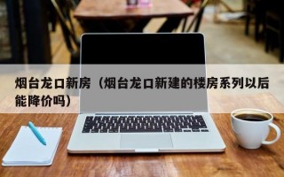 烟台龙口新房（烟台龙口新建的楼房系列以后能降价吗）