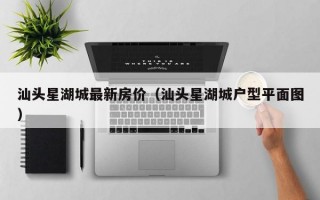 汕头星湖城最新房价（汕头星湖城户型平面图）