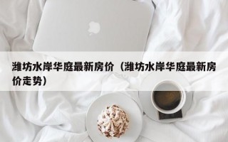 潍坊水岸华庭最新房价（潍坊水岸华庭最新房价走势）