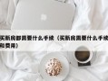 买新房都需要什么手续（买新房需要什么手续和费用）