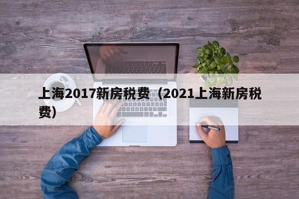 上海2017新房税费（2021上海新房税费）-第1张图片-bevictor伟德 - 官方网站