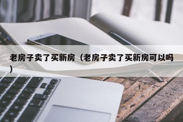 老房子卖了买新房（老房子卖了买新房可以吗）-第1张图片-bevictor伟德 - 官方网站