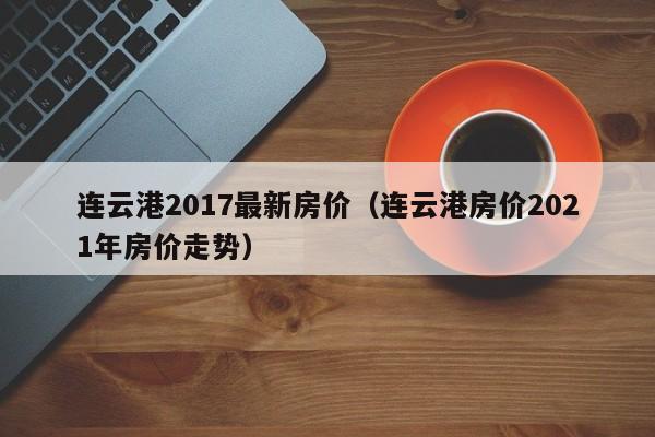 连云港2017最新房价（连云港房价2021年房价走势）-第1张图片-bevictor伟德 - 官方网站