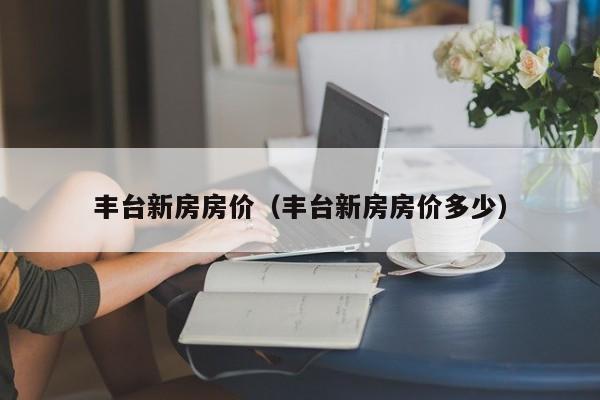 丰台新房房价（丰台新房房价多少）-第1张图片-bevictor伟德 - 官方网站